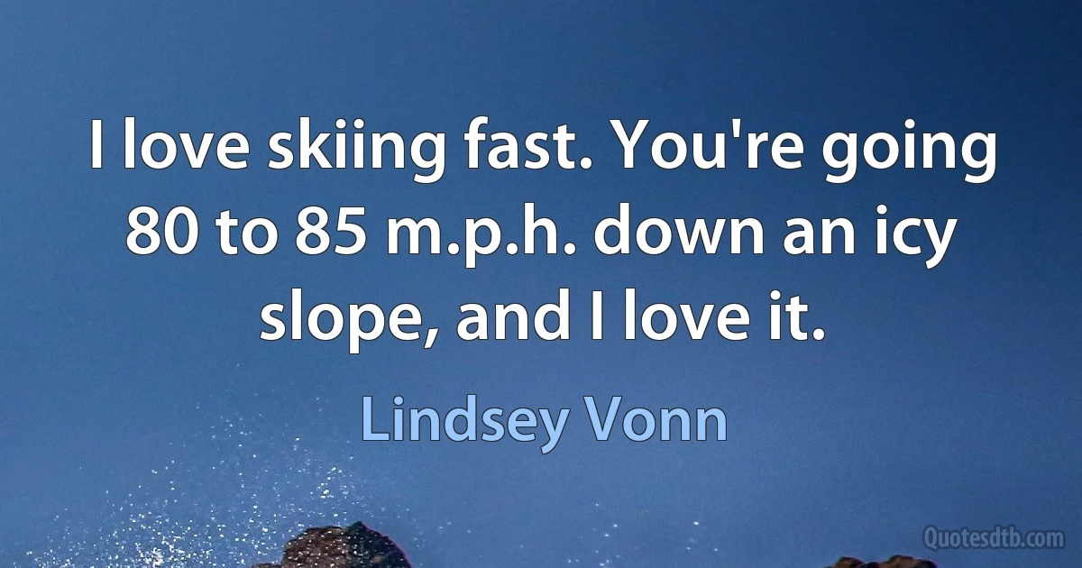 I love skiing fast. You're going 80 to 85 m.p.h. down an icy slope, and I love it. (Lindsey Vonn)