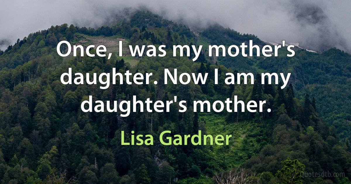 Once, I was my mother's daughter. Now I am my daughter's mother. (Lisa Gardner)