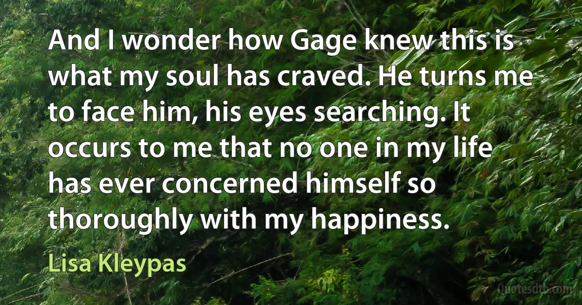 And I wonder how Gage knew this is what my soul has craved. He turns me to face him, his eyes searching. It occurs to me that no one in my life has ever concerned himself so thoroughly with my happiness. (Lisa Kleypas)