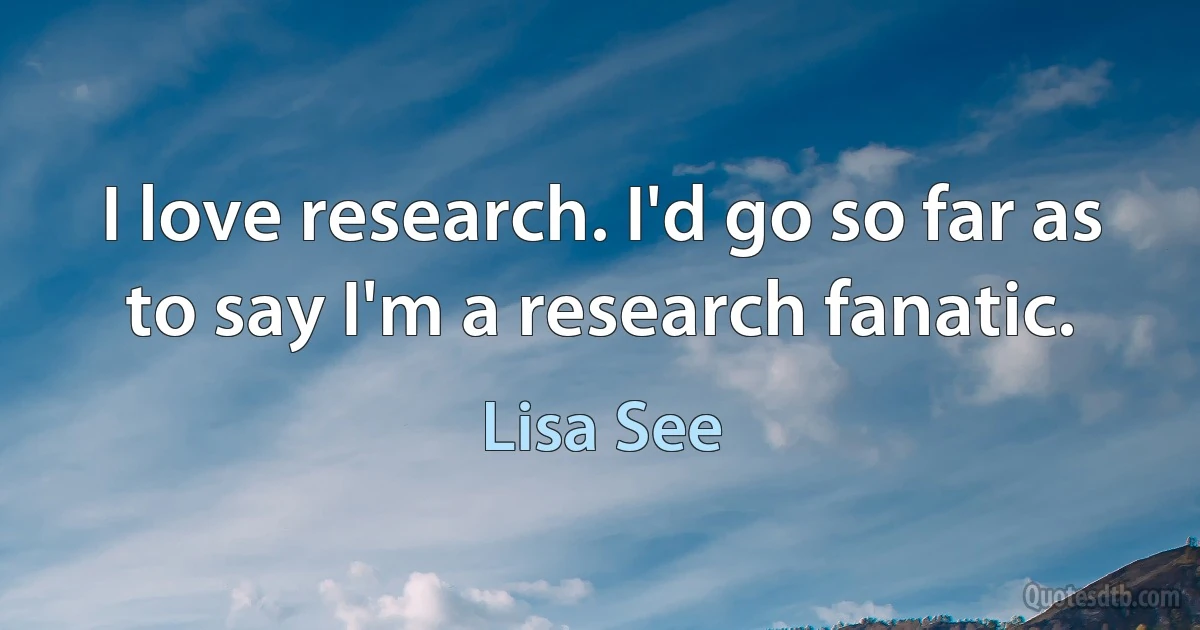 I love research. I'd go so far as to say I'm a research fanatic. (Lisa See)