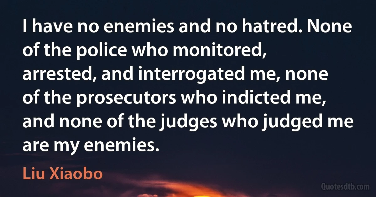 I have no enemies and no hatred. None of the police who monitored, arrested, and interrogated me, none of the prosecutors who indicted me, and none of the judges who judged me are my enemies. (Liu Xiaobo)