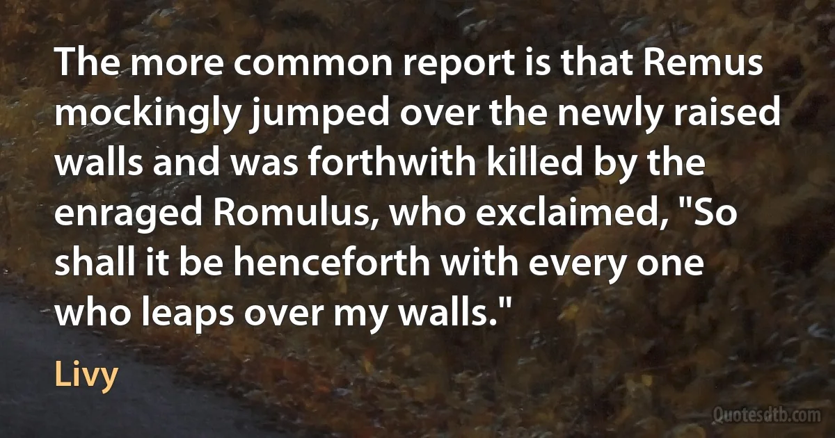 The more common report is that Remus mockingly jumped over the newly raised walls and was forthwith killed by the enraged Romulus, who exclaimed, "So shall it be henceforth with every one who leaps over my walls." (Livy)