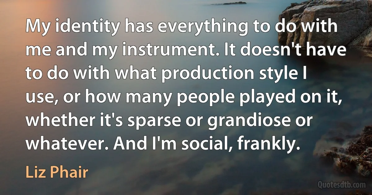 My identity has everything to do with me and my instrument. It doesn't have to do with what production style I use, or how many people played on it, whether it's sparse or grandiose or whatever. And I'm social, frankly. (Liz Phair)