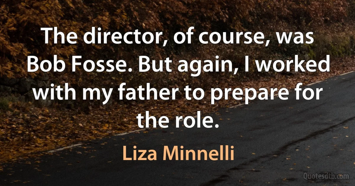 The director, of course, was Bob Fosse. But again, I worked with my father to prepare for the role. (Liza Minnelli)