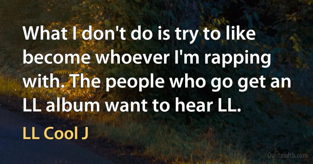 What I don't do is try to like become whoever I'm rapping with. The people who go get an LL album want to hear LL. (LL Cool J)