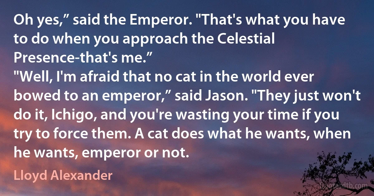 Oh yes,” said the Emperor. "That's what you have to do when you approach the Celestial Presence-that's me.”
"Well, I'm afraid that no cat in the world ever bowed to an emperor,” said Jason. "They just won't do it, Ichigo, and you're wasting your time if you try to force them. A cat does what he wants, when he wants, emperor or not. (Lloyd Alexander)