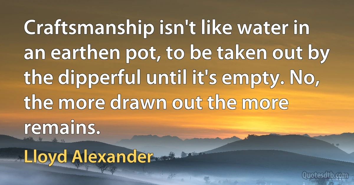 Craftsmanship isn't like water in an earthen pot, to be taken out by the dipperful until it's empty. No, the more drawn out the more remains. (Lloyd Alexander)