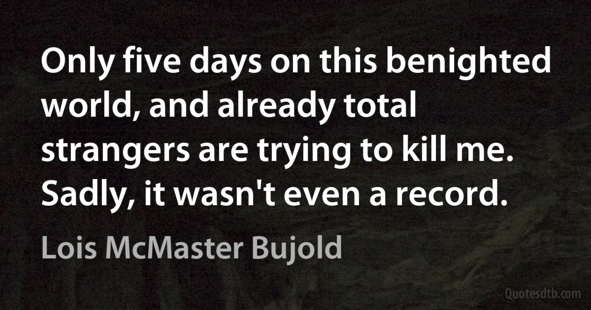 Only five days on this benighted world, and already total strangers are trying to kill me.
Sadly, it wasn't even a record. (Lois McMaster Bujold)