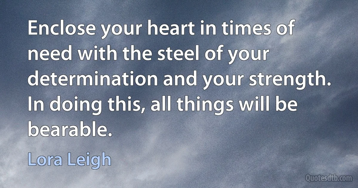 Enclose your heart in times of need with the steel of your determination and your strength. In doing this, all things will be bearable. (Lora Leigh)