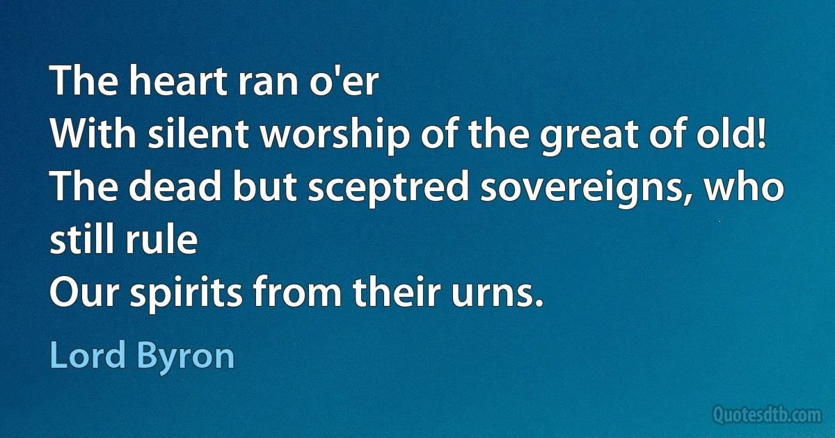 The heart ran o'er
With silent worship of the great of old!
The dead but sceptred sovereigns, who still rule
Our spirits from their urns. (Lord Byron)