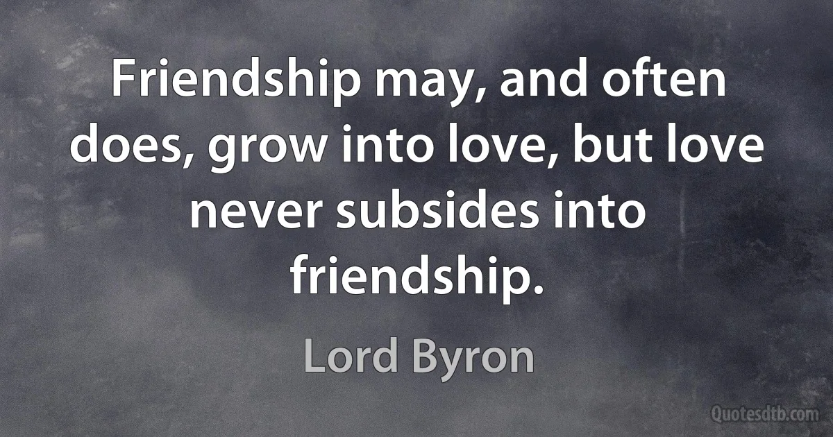 Friendship may, and often does, grow into love, but love never subsides into friendship. (Lord Byron)