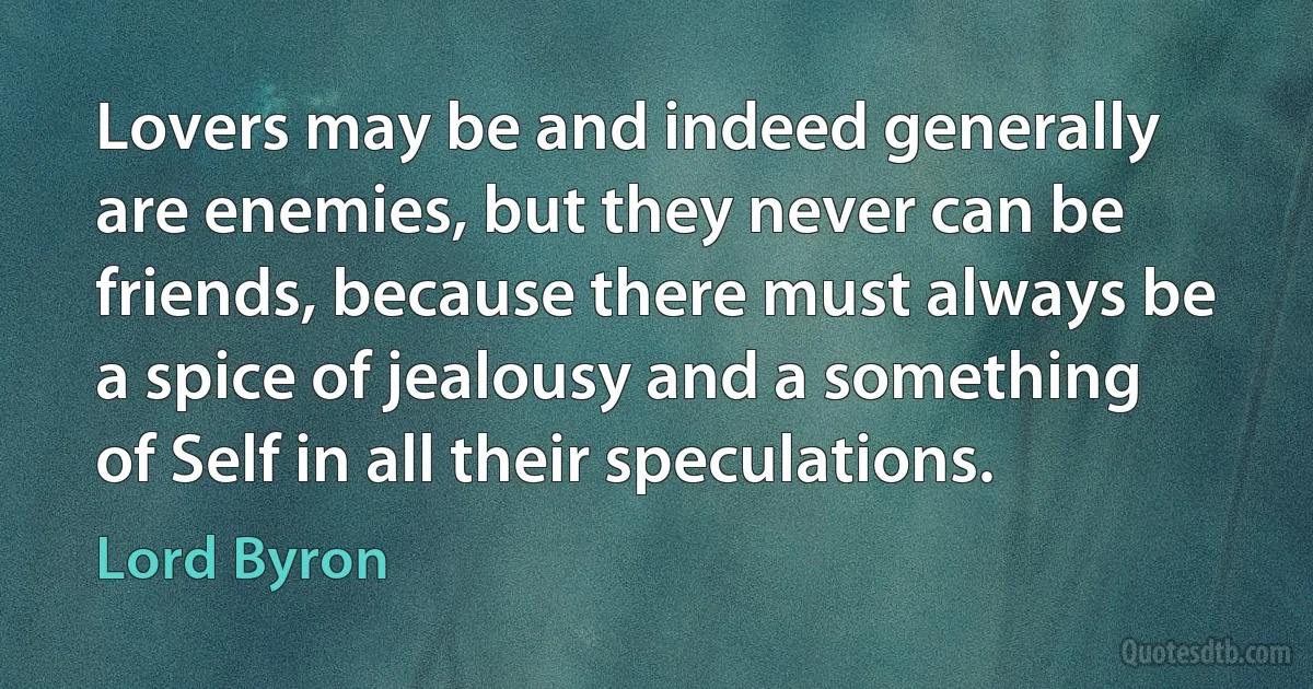 Lovers may be and indeed generally are enemies, but they never can be friends, because there must always be a spice of jealousy and a something of Self in all their speculations. (Lord Byron)