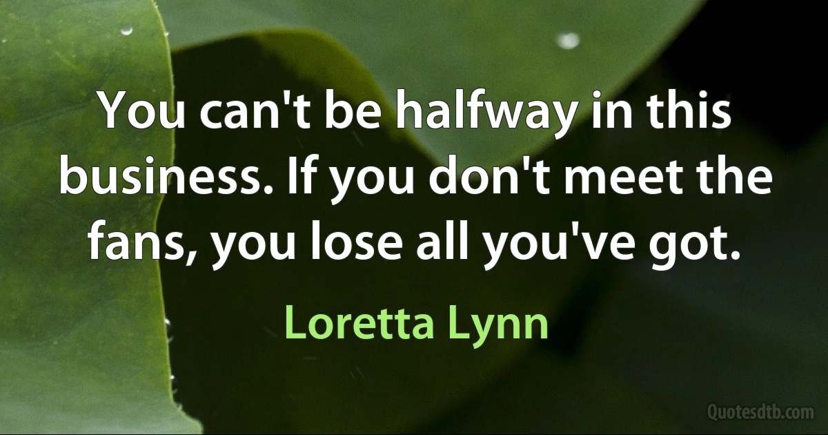 You can't be halfway in this business. If you don't meet the fans, you lose all you've got. (Loretta Lynn)