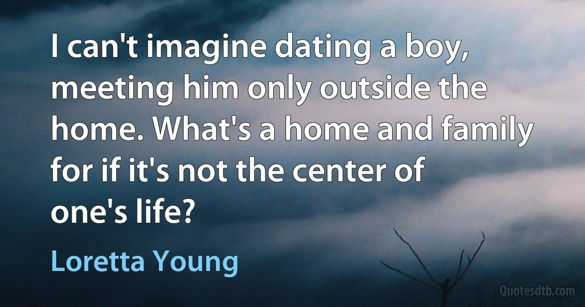 I can't imagine dating a boy, meeting him only outside the home. What's a home and family for if it's not the center of one's life? (Loretta Young)