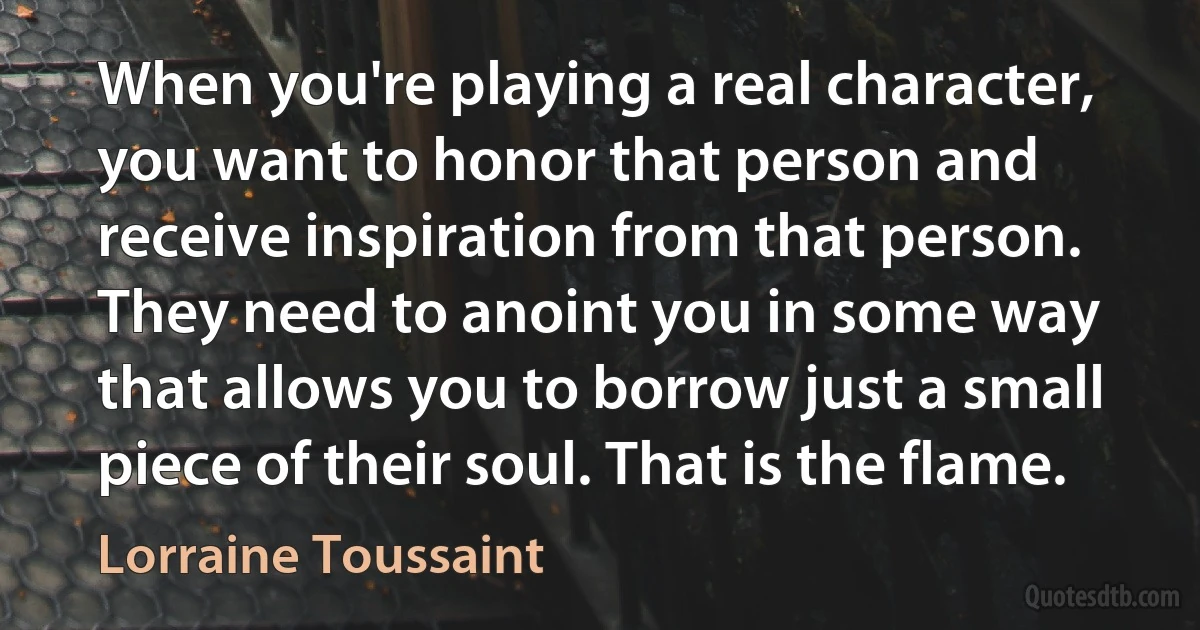 When you're playing a real character, you want to honor that person and receive inspiration from that person. They need to anoint you in some way that allows you to borrow just a small piece of their soul. That is the flame. (Lorraine Toussaint)