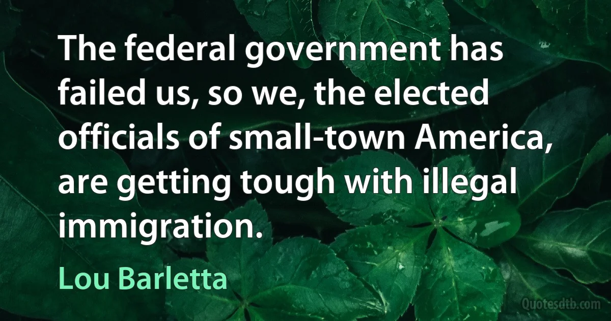 The federal government has failed us, so we, the elected officials of small-town America, are getting tough with illegal immigration. (Lou Barletta)