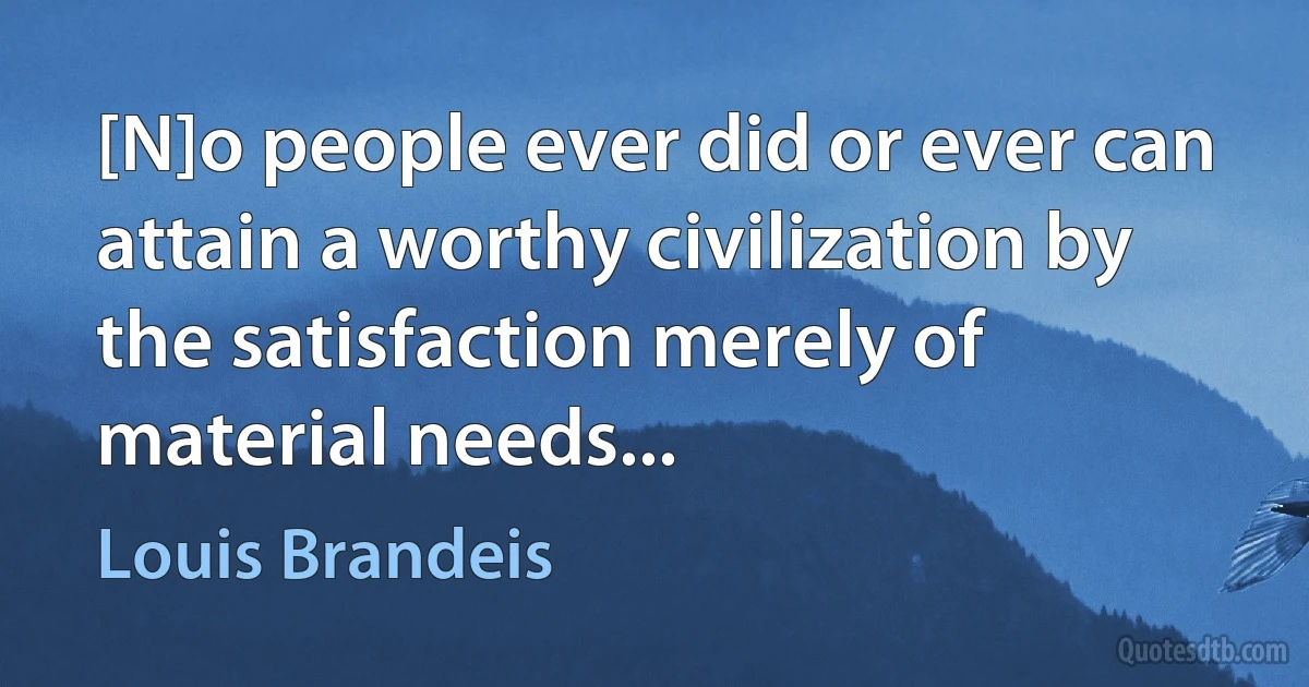 [N]o people ever did or ever can attain a worthy civilization by the satisfaction merely of material needs... (Louis Brandeis)