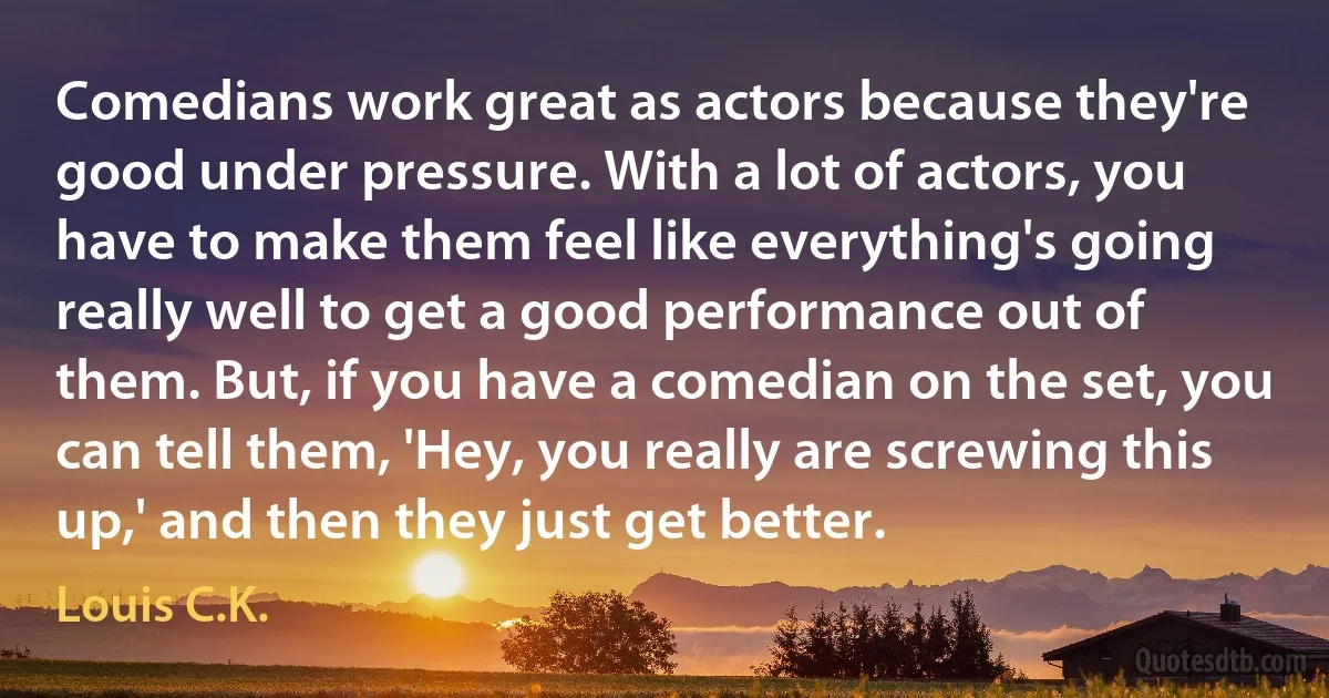 Comedians work great as actors because they're good under pressure. With a lot of actors, you have to make them feel like everything's going really well to get a good performance out of them. But, if you have a comedian on the set, you can tell them, 'Hey, you really are screwing this up,' and then they just get better. (Louis C.K.)