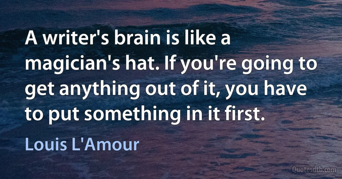 A writer's brain is like a magician's hat. If you're going to get anything out of it, you have to put something in it first. (Louis L'Amour)