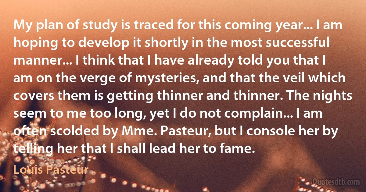 My plan of study is traced for this coming year... I am hoping to develop it shortly in the most successful manner... I think that I have already told you that I am on the verge of mysteries, and that the veil which covers them is getting thinner and thinner. The nights seem to me too long, yet I do not complain... I am often scolded by Mme. Pasteur, but I console her by telling her that I shall lead her to fame. (Louis Pasteur)