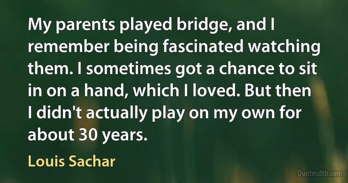 My parents played bridge, and I remember being fascinated watching them. I sometimes got a chance to sit in on a hand, which I loved. But then I didn't actually play on my own for about 30 years. (Louis Sachar)