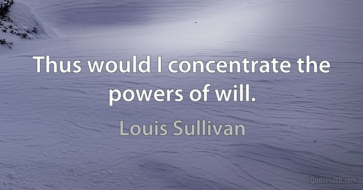 Thus would I concentrate the powers of will. (Louis Sullivan)