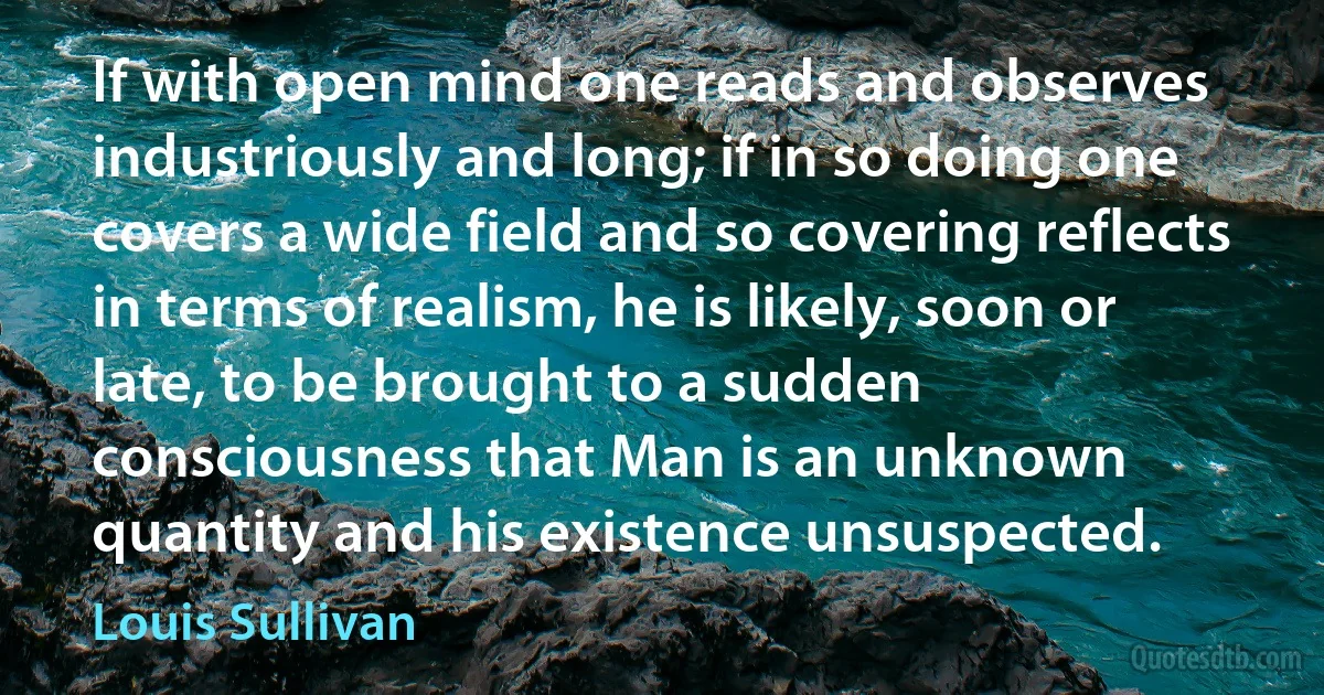 If with open mind one reads and observes industriously and long; if in so doing one covers a wide field and so covering reflects in terms of realism, he is likely, soon or late, to be brought to a sudden consciousness that Man is an unknown quantity and his existence unsuspected. (Louis Sullivan)