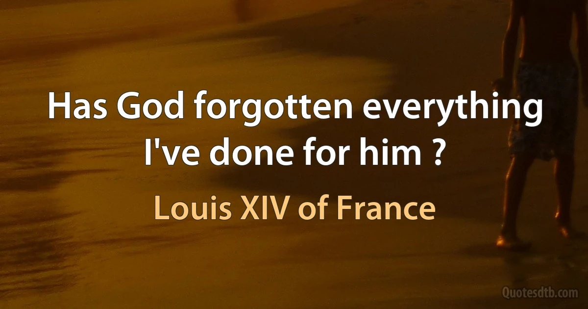 Has God forgotten everything I've done for him ? (Louis XIV of France)