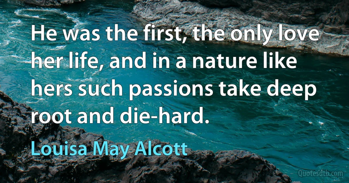 He was the first, the only love her life, and in a nature like hers such passions take deep root and die-hard. (Louisa May Alcott)