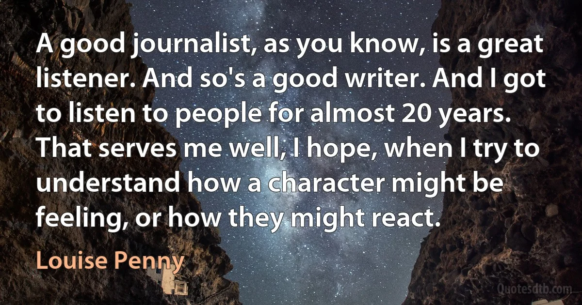 A good journalist, as you know, is a great listener. And so's a good writer. And I got to listen to people for almost 20 years. That serves me well, I hope, when I try to understand how a character might be feeling, or how they might react. (Louise Penny)