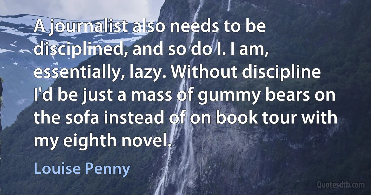 A journalist also needs to be disciplined, and so do I. I am, essentially, lazy. Without discipline I'd be just a mass of gummy bears on the sofa instead of on book tour with my eighth novel. (Louise Penny)