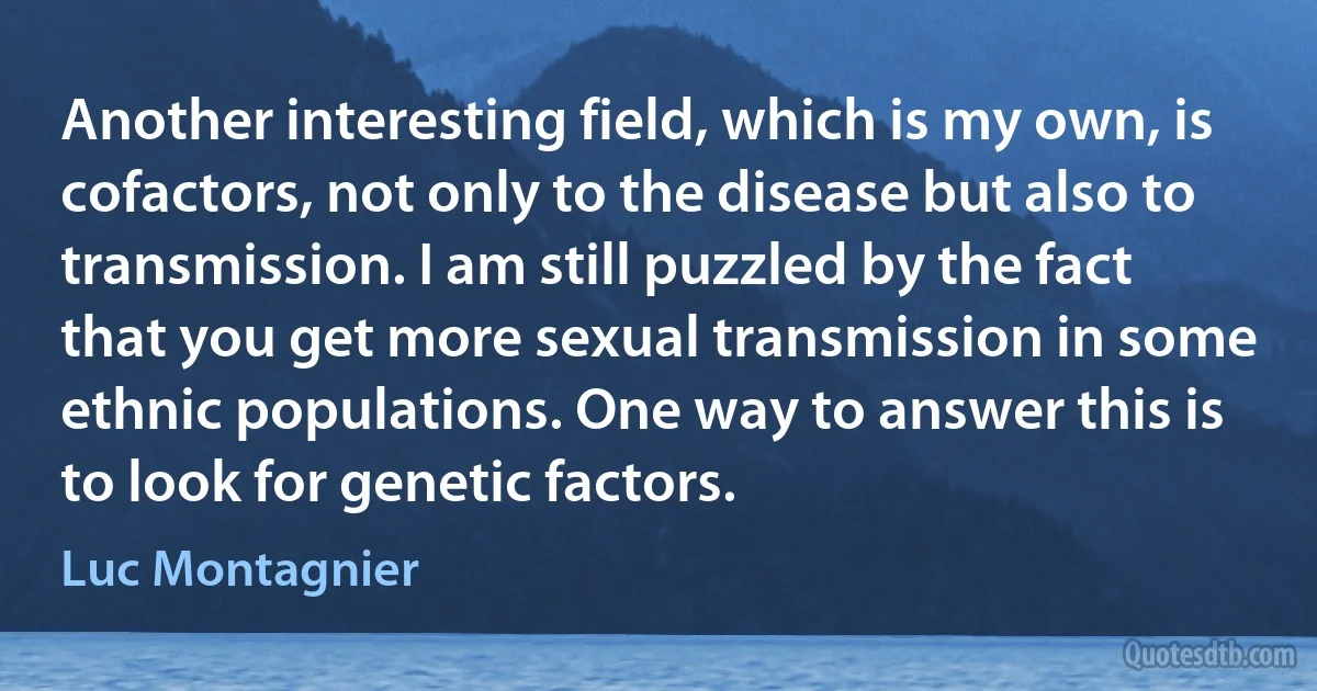 Another interesting field, which is my own, is cofactors, not only to the disease but also to transmission. I am still puzzled by the fact that you get more sexual transmission in some ethnic populations. One way to answer this is to look for genetic factors. (Luc Montagnier)