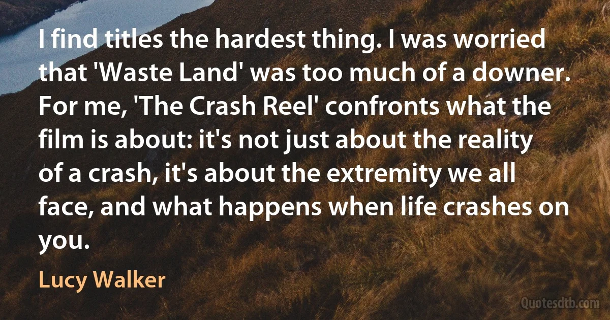 I find titles the hardest thing. I was worried that 'Waste Land' was too much of a downer. For me, 'The Crash Reel' confronts what the film is about: it's not just about the reality of a crash, it's about the extremity we all face, and what happens when life crashes on you. (Lucy Walker)