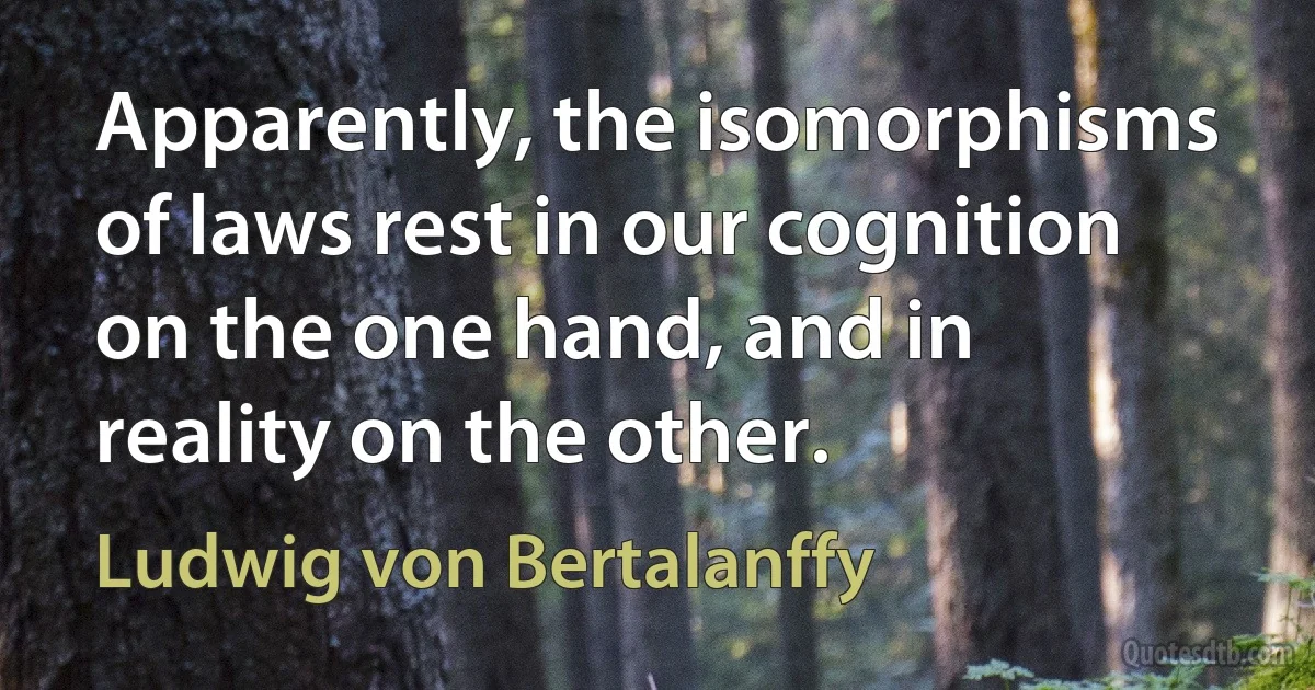 Apparently, the isomorphisms of laws rest in our cognition on the one hand, and in reality on the other. (Ludwig von Bertalanffy)