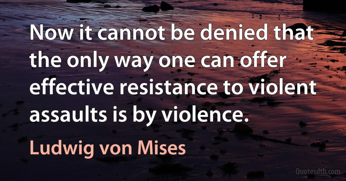 Now it cannot be denied that the only way one can offer effective resistance to violent assaults is by violence. (Ludwig von Mises)