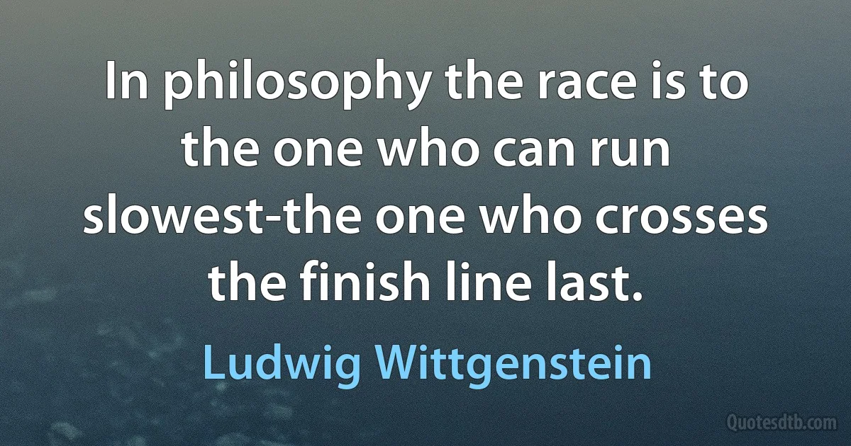 In philosophy the race is to the one who can run slowest-the one who crosses the finish line last. (Ludwig Wittgenstein)