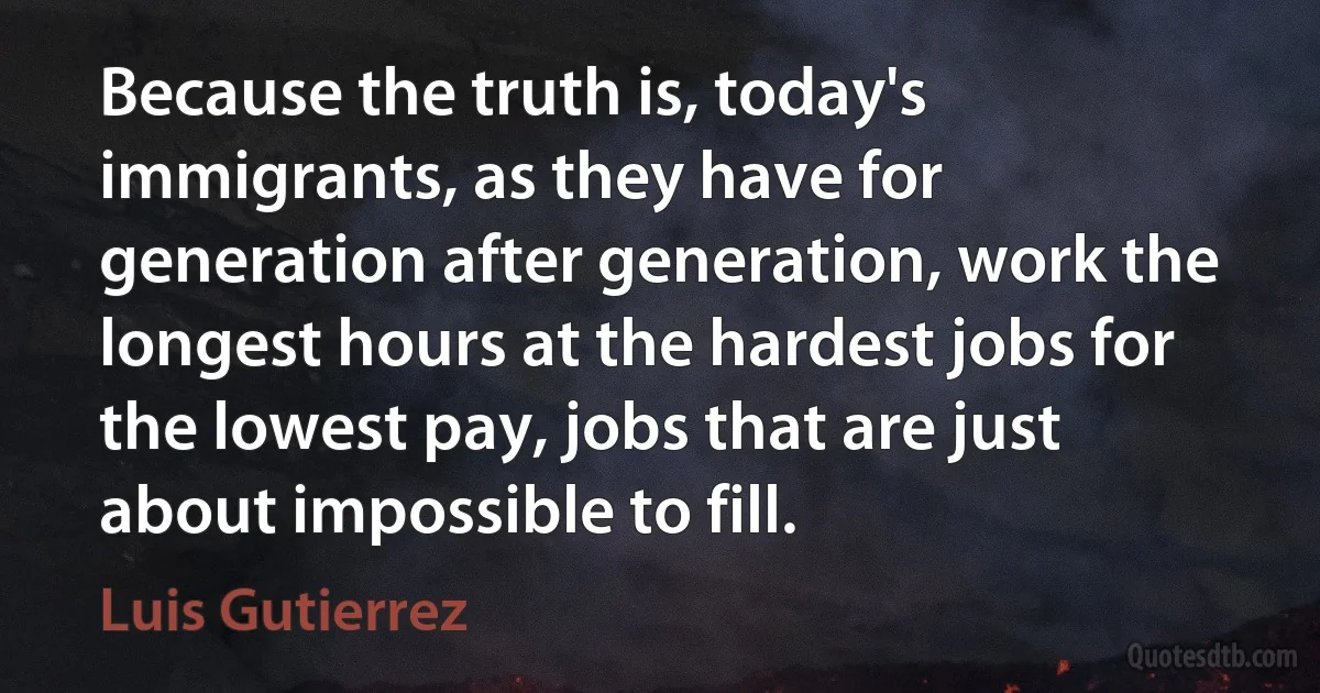 Because the truth is, today's immigrants, as they have for generation after generation, work the longest hours at the hardest jobs for the lowest pay, jobs that are just about impossible to fill. (Luis Gutierrez)