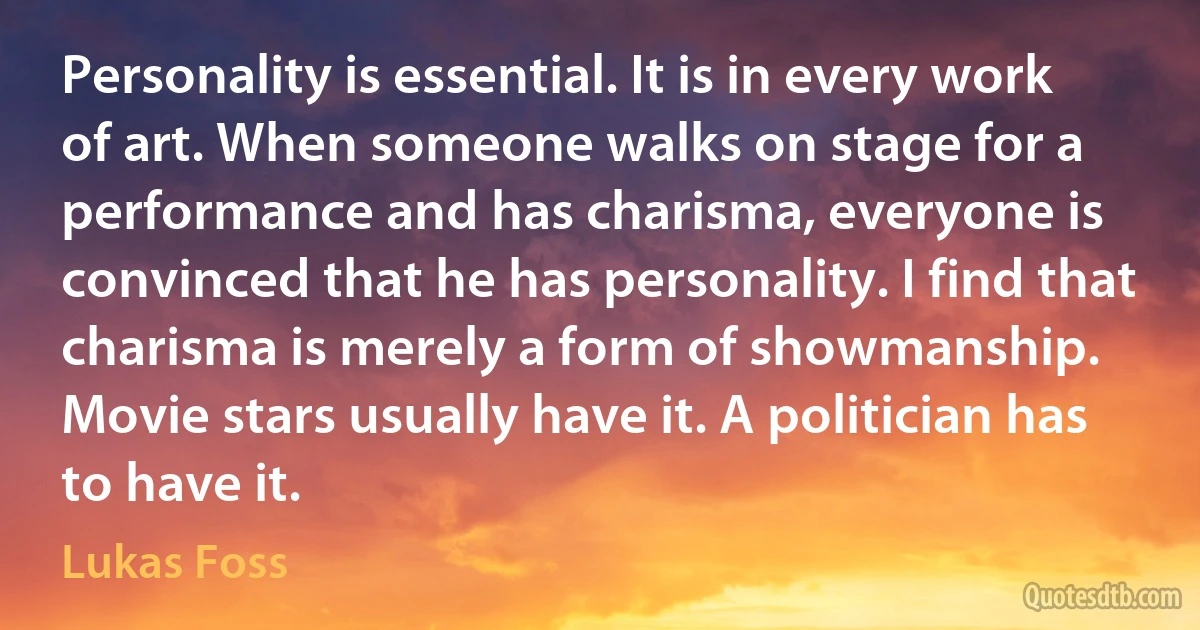 Personality is essential. It is in every work of art. When someone walks on stage for a performance and has charisma, everyone is convinced that he has personality. I find that charisma is merely a form of showmanship. Movie stars usually have it. A politician has to have it. (Lukas Foss)