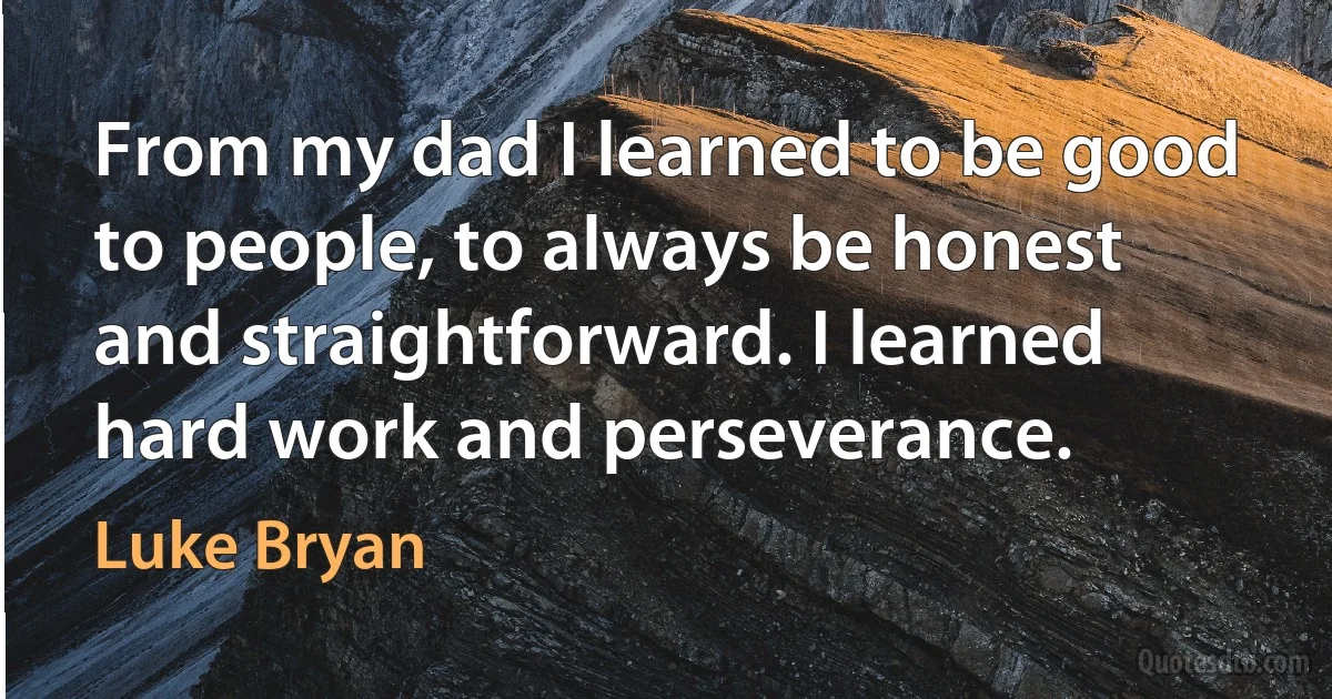 From my dad I learned to be good to people, to always be honest and straightforward. I learned hard work and perseverance. (Luke Bryan)