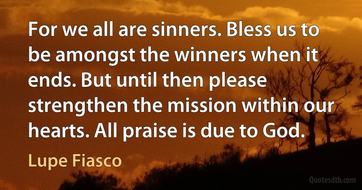 For we all are sinners. Bless us to be amongst the winners when it ends. But until then please strengthen the mission within our hearts. All praise is due to God. (Lupe Fiasco)