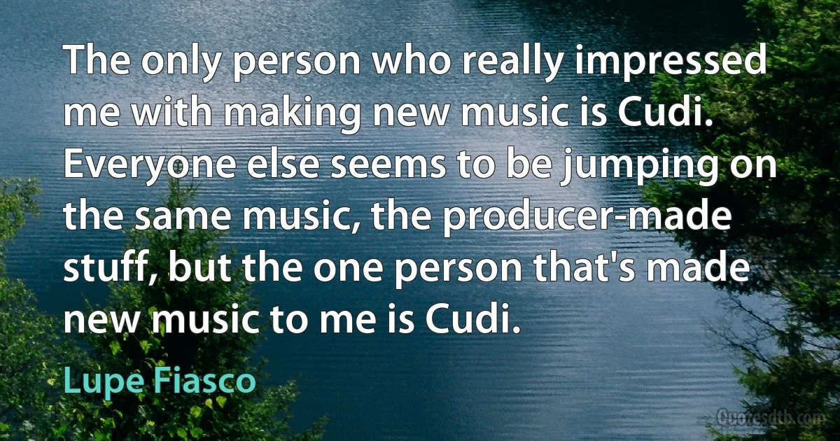 The only person who really impressed me with making new music is Cudi. Everyone else seems to be jumping on the same music, the producer-made stuff, but the one person that's made new music to me is Cudi. (Lupe Fiasco)