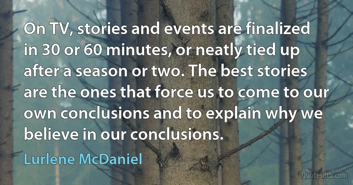 On TV, stories and events are finalized in 30 or 60 minutes, or neatly tied up after a season or two. The best stories are the ones that force us to come to our own conclusions and to explain why we believe in our conclusions. (Lurlene McDaniel)