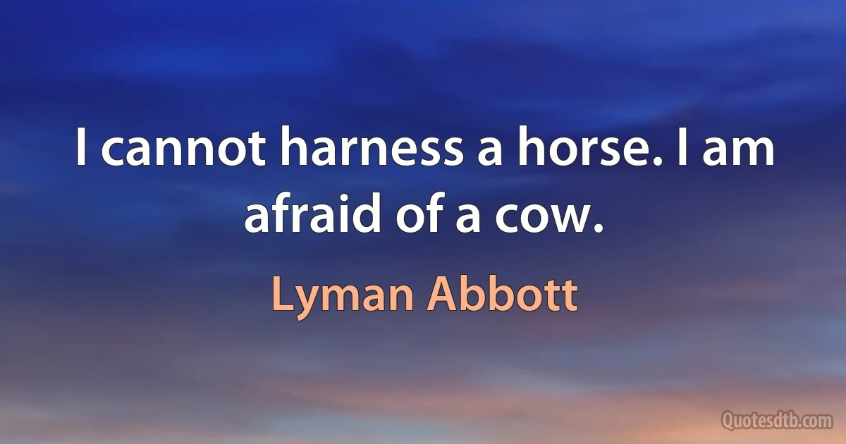 I cannot harness a horse. I am afraid of a cow. (Lyman Abbott)