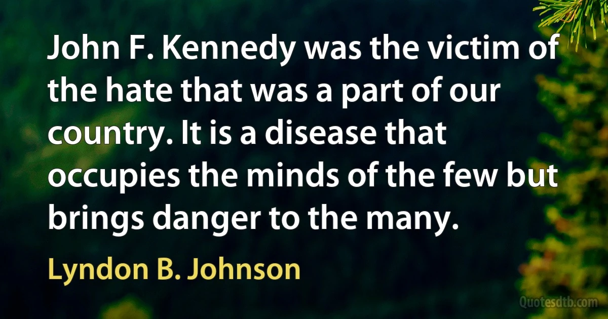 John F. Kennedy was the victim of the hate that was a part of our country. It is a disease that occupies the minds of the few but brings danger to the many. (Lyndon B. Johnson)