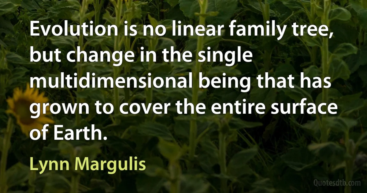 Evolution is no linear family tree, but change in the single multidimensional being that has grown to cover the entire surface of Earth. (Lynn Margulis)