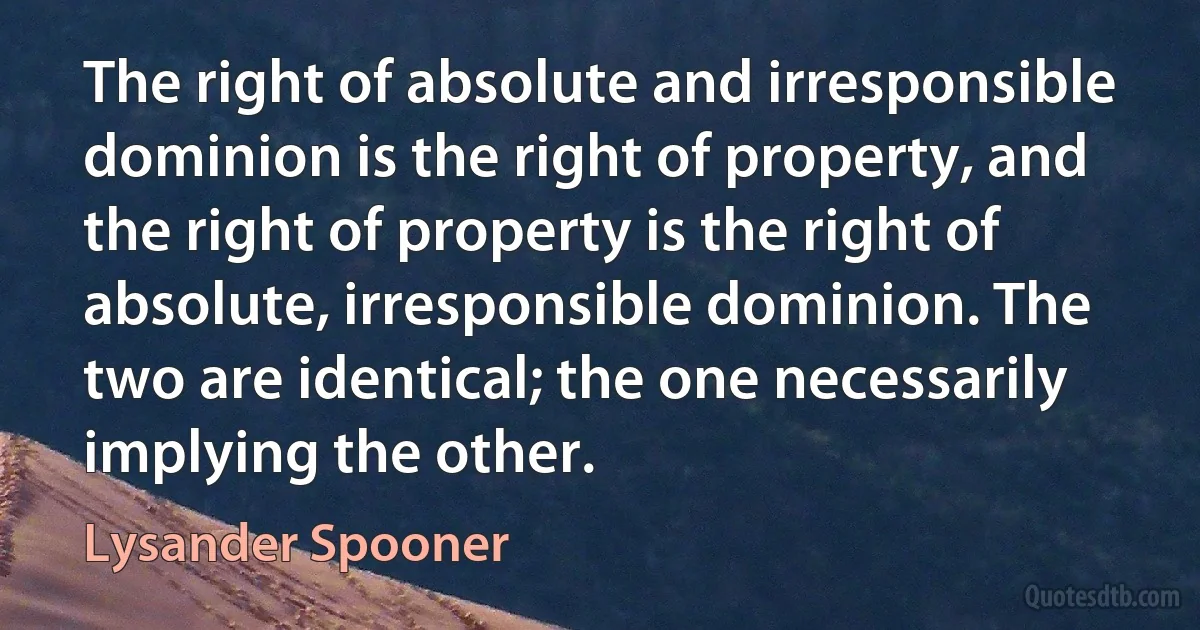 The right of absolute and irresponsible dominion is the right of property, and the right of property is the right of absolute, irresponsible dominion. The two are identical; the one necessarily implying the other. (Lysander Spooner)