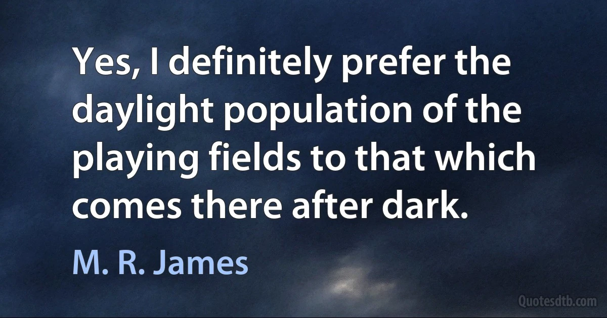 Yes, I definitely prefer the daylight population of the playing fields to that which comes there after dark. (M. R. James)