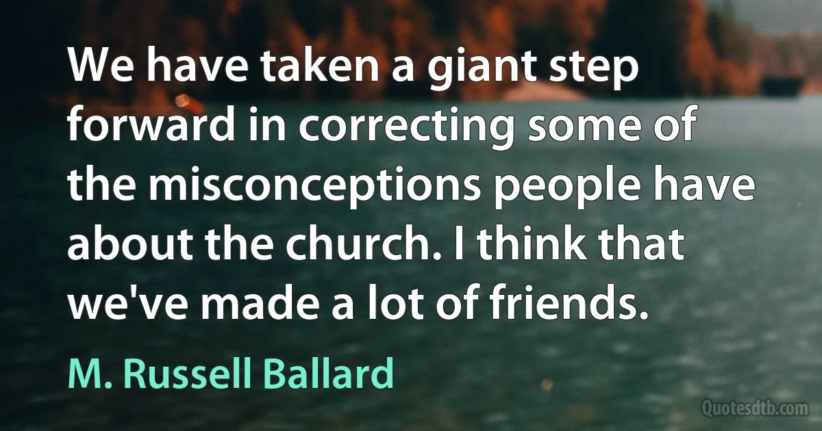 We have taken a giant step forward in correcting some of the misconceptions people have about the church. I think that we've made a lot of friends. (M. Russell Ballard)