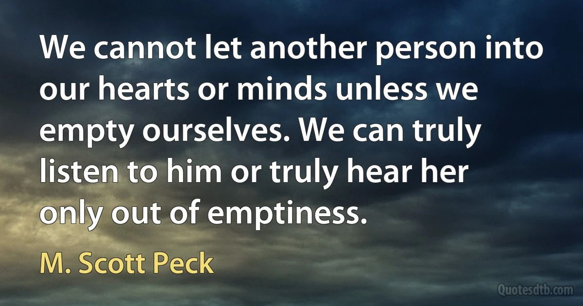 We cannot let another person into our hearts or minds unless we empty ourselves. We can truly listen to him or truly hear her only out of emptiness. (M. Scott Peck)