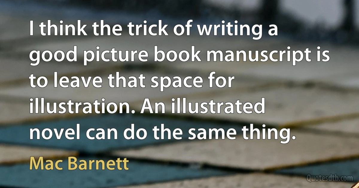 I think the trick of writing a good picture book manuscript is to leave that space for illustration. An illustrated novel can do the same thing. (Mac Barnett)